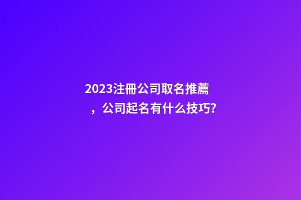 2023注冊公司取名推薦，公司起名有什么技巧？